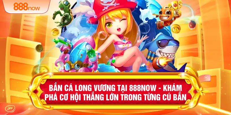 Bắn Cá Long Vương Tại 888NOW - Khám Phá Cơ Hội Thắng Lớn Trong Từng Cú Bắn